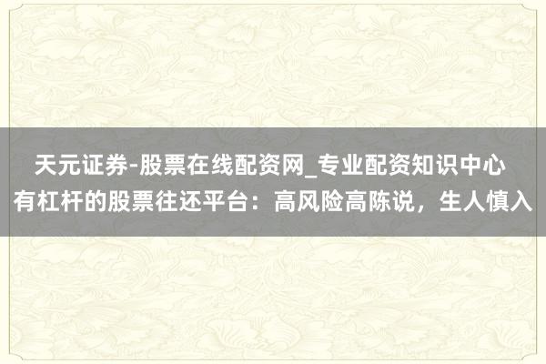 天元证券-股票在线配资网_专业配资知识中心 有杠杆的股票往还平台：高风险高陈说，生人慎入