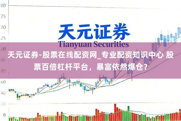 天元证券-股票在线配资网_专业配资知识中心 股票百倍杠杆平台，暴富依然爆仓？