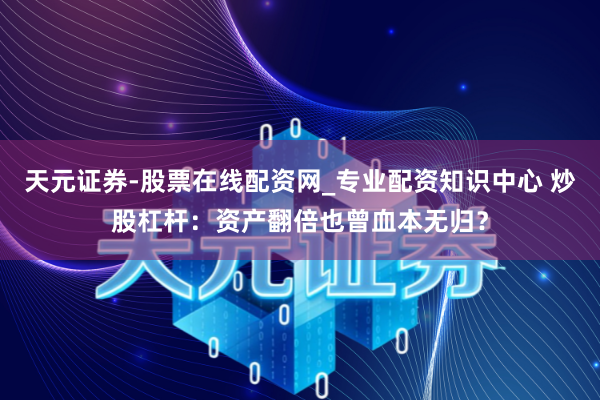天元证券-股票在线配资网_专业配资知识中心 炒股杠杆：资产翻倍也曾血本无归？