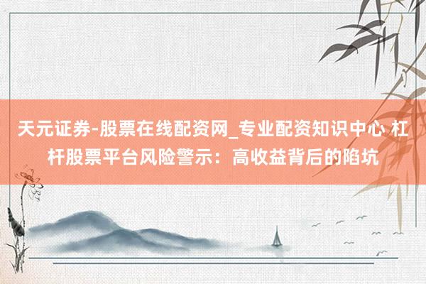 天元证券-股票在线配资网_专业配资知识中心 杠杆股票平台风险警示：高收益背后的陷坑