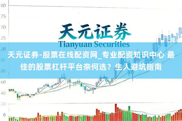天元证券-股票在线配资网_专业配资知识中心 最佳的股票杠杆平台奈何选？生人避坑指南