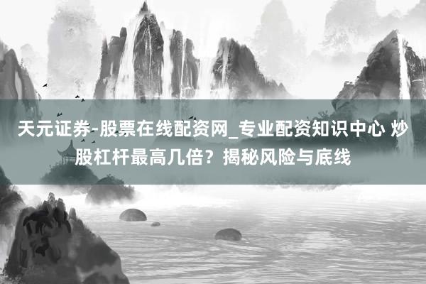 天元证券-股票在线配资网_专业配资知识中心 炒股杠杆最高几倍?揭秘风险与底线
