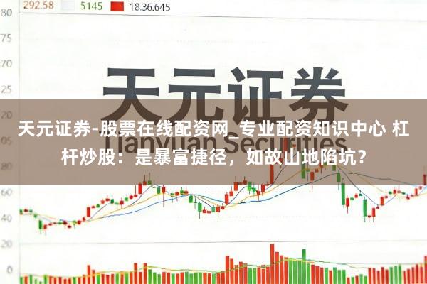 天元证券-股票在线配资网_专业配资知识中心 杠杆炒股：是暴富捷径，如故山地陷坑？