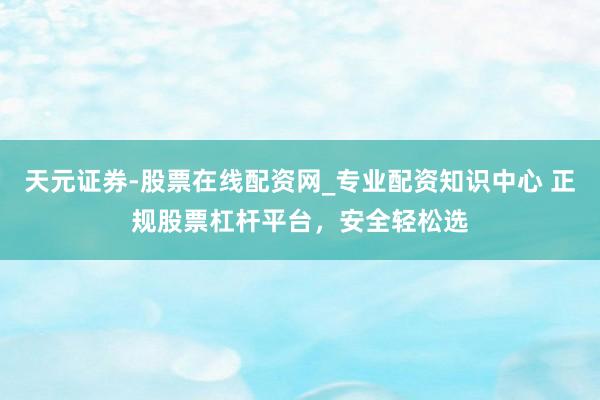 天元证券-股票在线配资网_专业配资知识中心 正规股票杠杆平台，安全轻松选