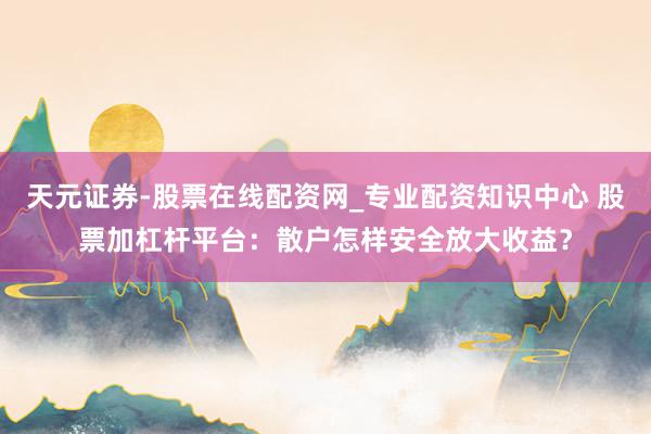 天元证券-股票在线配资网_专业配资知识中心 股票加杠杆平台:散户怎样安全放大收益?