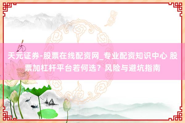 天元证券-股票在线配资网_专业配资知识中心 股票加杠杆平台若何选？风险与避坑指南