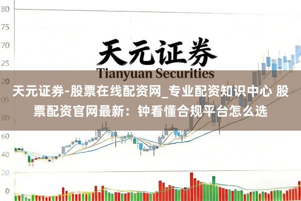 天元证券-股票在线配资网_专业配资知识中心 股票配资官网最新：钟看懂合规平台怎么选