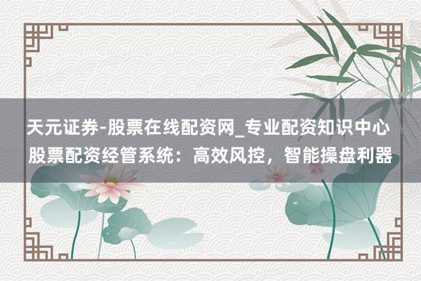 天元证券-股票在线配资网_专业配资知识中心 股票配资经管系统：高效风控，智能操盘利器