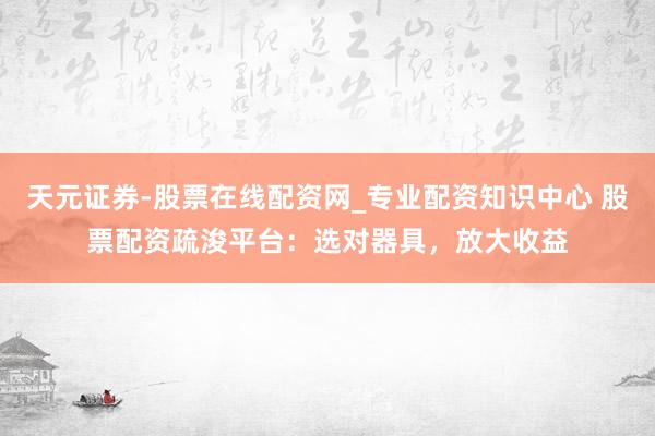 天元证券-股票在线配资网_专业配资知识中心 股票配资疏浚平台：选对器具，放大收益