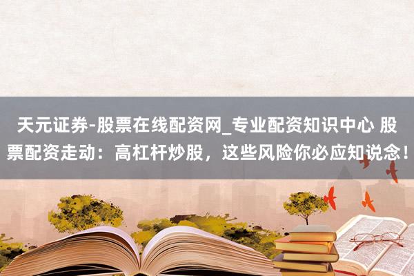 天元证券-股票在线配资网_专业配资知识中心 股票配资走动：高杠杆炒股，这些风险你必应知说念！