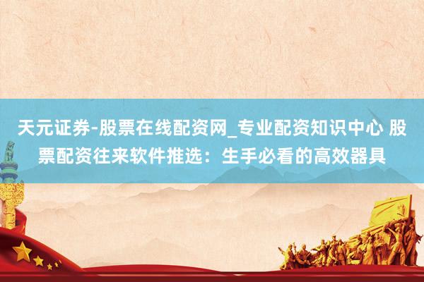 天元证券-股票在线配资网_专业配资知识中心 股票配资往来软件推选：生手必看的高效器具