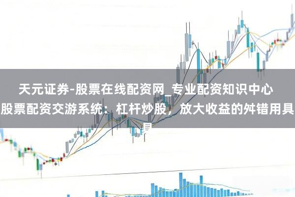 天元证券-股票在线配资网_专业配资知识中心 股票配资交游系统：杠杆炒股，放大收益的舛错用具