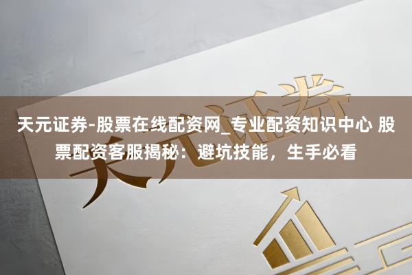 天元证券-股票在线配资网_专业配资知识中心 股票配资客服揭秘：避坑技能，生手必看
