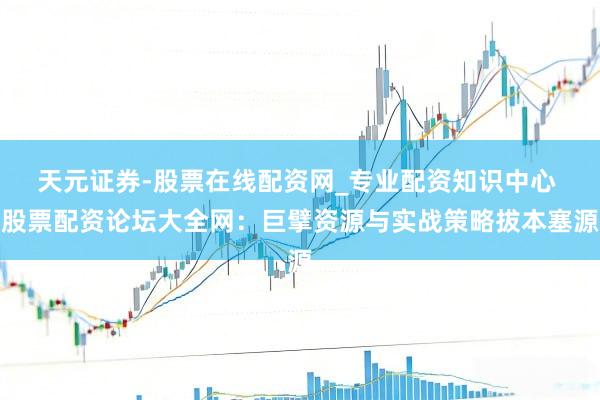 天元证券-股票在线配资网_专业配资知识中心 股票配资论坛大全网：巨擘资源与实战策略拔本塞源