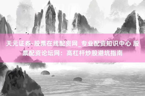 天元证券-股票在线配资网_专业配资知识中心 股票配资论坛网：高杠杆炒股避坑指南
