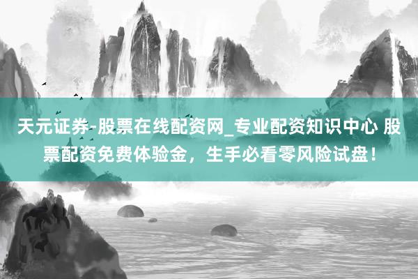 天元证券-股票在线配资网_专业配资知识中心 股票配资免费体验金，生手必看零风险试盘！