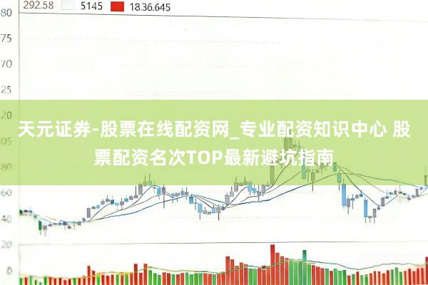 天元证券-股票在线配资网_专业配资知识中心 股票配资名次TOP最新避坑指南