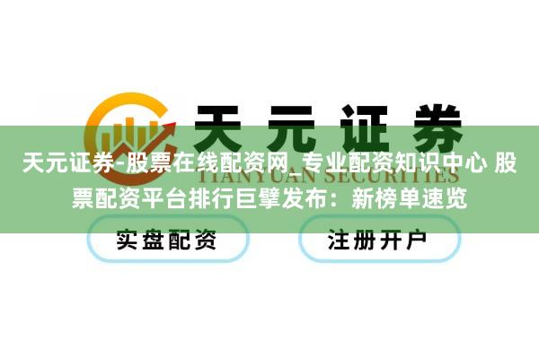 天元证券-股票在线配资网_专业配资知识中心 股票配资平台排行巨擘发布：新榜单速览