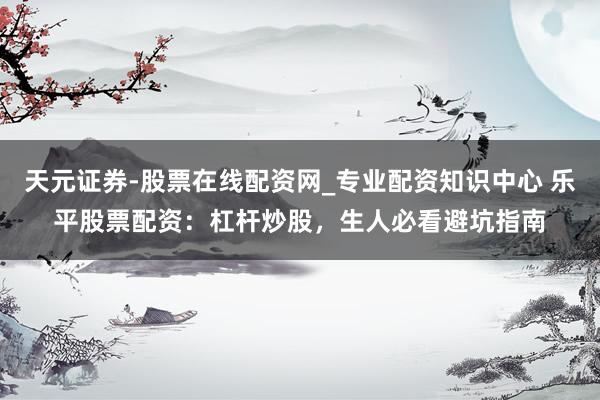 天元证券-股票在线配资网_专业配资知识中心 乐平股票配资：杠杆炒股，生人必看避坑指南