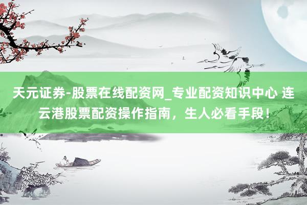 天元证券-股票在线配资网_专业配资知识中心 连云港股票配资操作指南，生人必看手段！