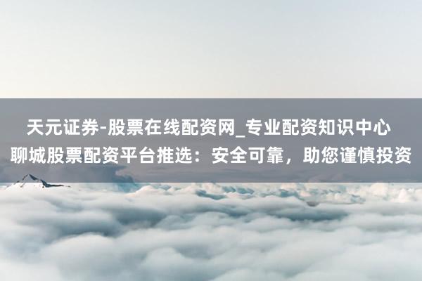 天元证券-股票在线配资网_专业配资知识中心 聊城股票配资平台推选：安全可靠，助您谨慎投资