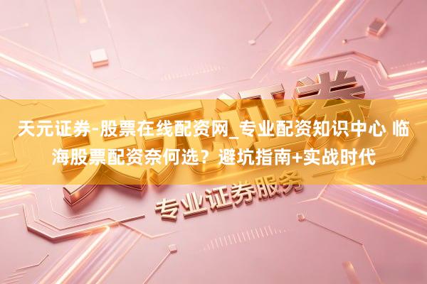 天元证券-股票在线配资网_专业配资知识中心 临海股票配资奈何选？避坑指南+实战时代