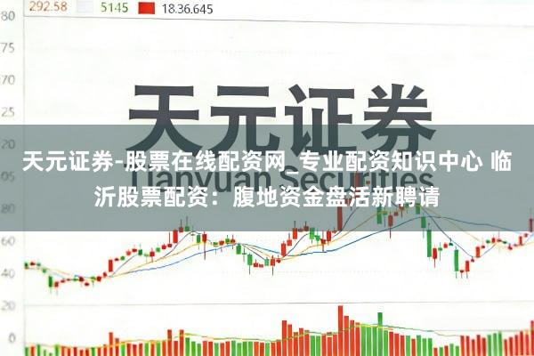 天元证券-股票在线配资网_专业配资知识中心 临沂股票配资：腹地资金盘活新聘请