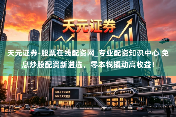 天元证券-股票在线配资网_专业配资知识中心 免息炒股配资新遴选，零本钱撬动高收益！