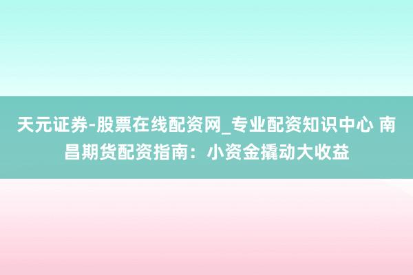 天元证券-股票在线配资网_专业配资知识中心 南昌期货配资指南：小资金撬动大收益