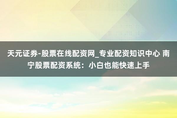 天元证券-股票在线配资网_专业配资知识中心 南宁股票配资系统：小白也能快速上手