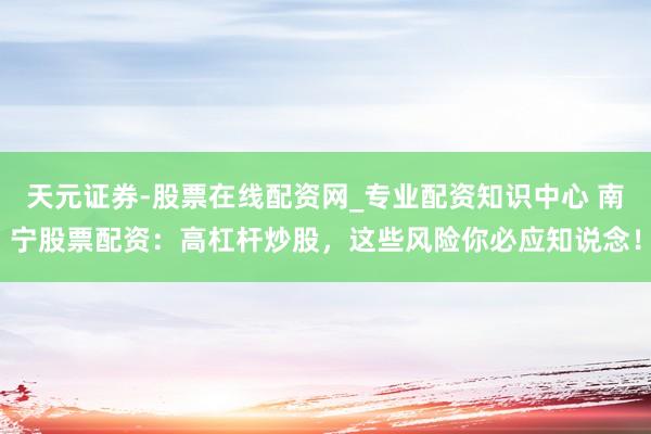 天元证券-股票在线配资网_专业配资知识中心 南宁股票配资：高杠杆炒股，这些风险你必应知说念！