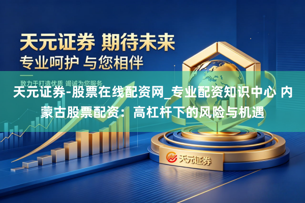 天元证券-股票在线配资网_专业配资知识中心 内蒙古股票配资：高杠杆下的风险与机遇