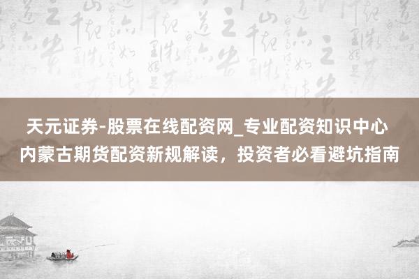 天元证券-股票在线配资网_专业配资知识中心 内蒙古期货配资新规解读，投资者必看避坑指南
