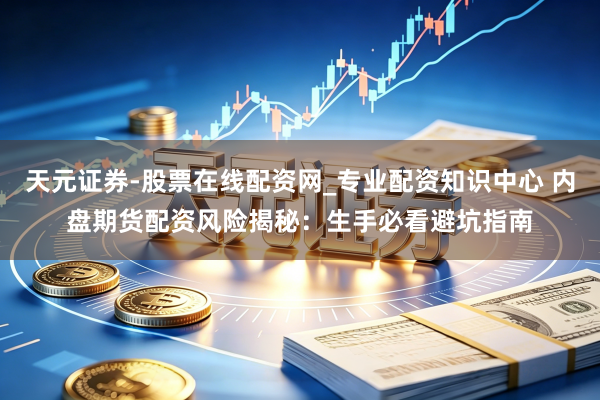 天元证券-股票在线配资网_专业配资知识中心 内盘期货配资风险揭秘：生手必看避坑指南