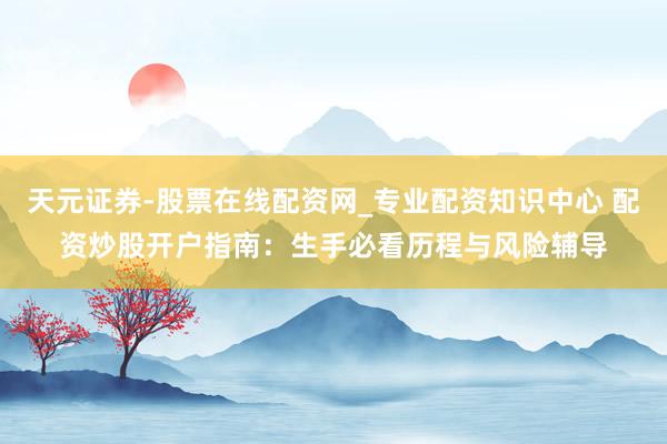 天元证券-股票在线配资网_专业配资知识中心 配资炒股开户指南：生手必看历程与风险辅导
