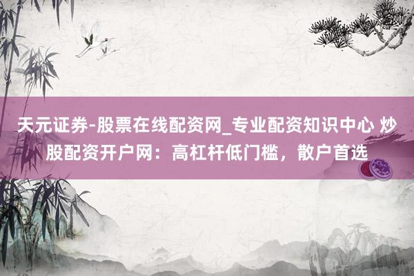 天元证券-股票在线配资网_专业配资知识中心 炒股配资开户网：高杠杆低门槛，散户首选