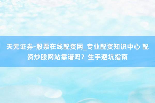 天元证券-股票在线配资网_专业配资知识中心 配资炒股网站靠谱吗？生手避坑指南