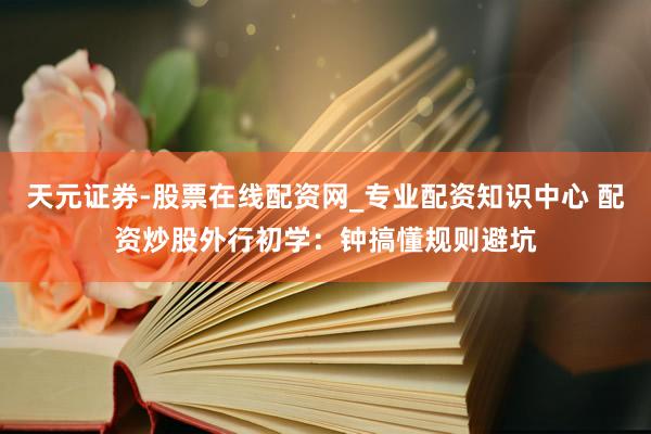 天元证券-股票在线配资网_专业配资知识中心 配资炒股外行初学：钟搞懂规则避坑