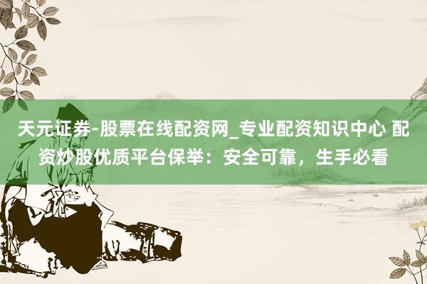 天元证券-股票在线配资网_专业配资知识中心 配资炒股优质平台保举:安全可靠,生手必看