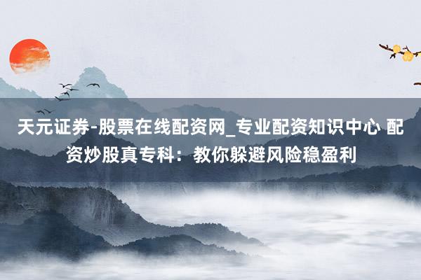 天元证券-股票在线配资网_专业配资知识中心 配资炒股真专科：教你躲避风险稳盈利
