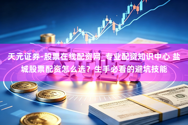 天元证券-股票在线配资网_专业配资知识中心 盐城股票配资怎么选？生手必看的避坑技能