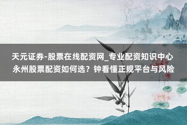 天元证券-股票在线配资网_专业配资知识中心 永州股票配资如何选？钟看懂正规平台与风险