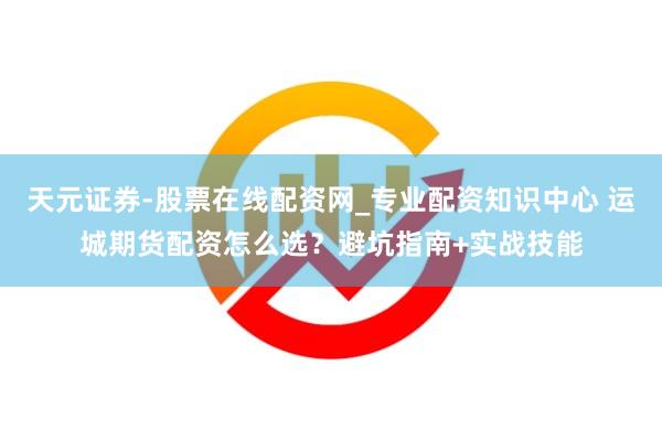天元证券-股票在线配资网_专业配资知识中心 运城期货配资怎么选？避坑指南+实战技能