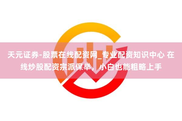 天元证券-股票在线配资网_专业配资知识中心 在线炒股配资宗派保举，小白也能粗略上手