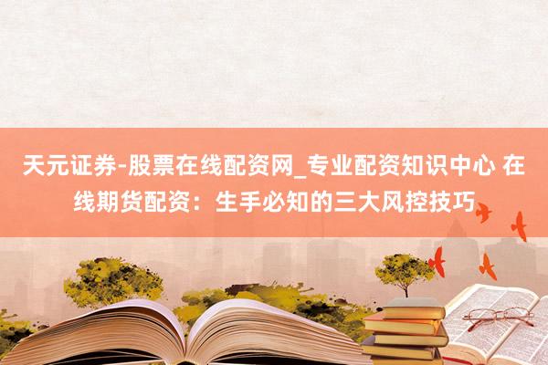 天元证券-股票在线配资网_专业配资知识中心 在线期货配资：生手必知的三大风控技巧