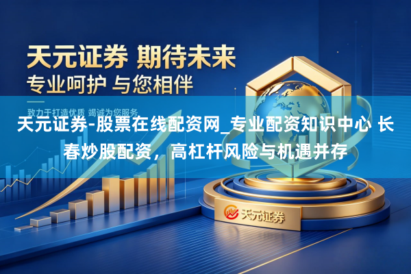 天元证券-股票在线配资网_专业配资知识中心 长春炒股配资，高杠杆风险与机遇并存