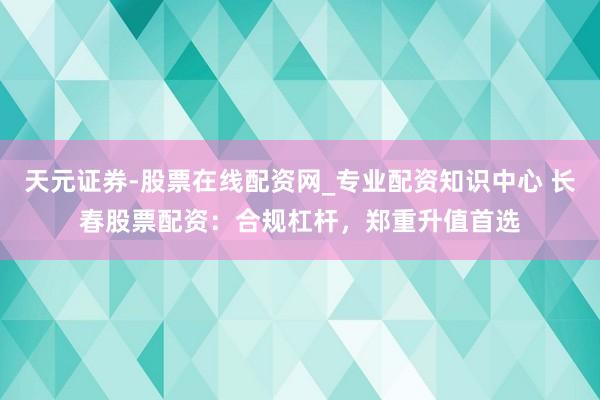 天元证券-股票在线配资网_专业配资知识中心 长春股票配资：合规杠杆，郑重升值首选
