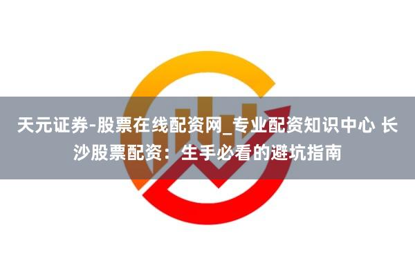 天元证券-股票在线配资网_专业配资知识中心 长沙股票配资：生手必看的避坑指南