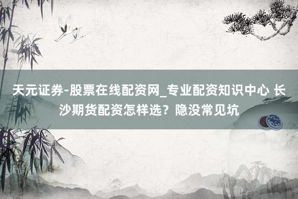 天元证券-股票在线配资网_专业配资知识中心 长沙期货配资怎样选？隐没常见坑