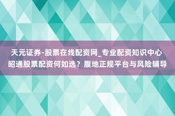 天元证券-股票在线配资网_专业配资知识中心 昭通股票配资何如选？腹地正规平台与风险辅导
